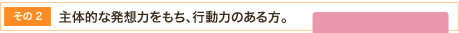 主体的な発想力をもち、行動力のある方。