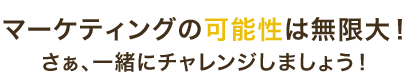 マーケティングの可能性は無限大！さぁ、一緒にチャレンジしましょう！